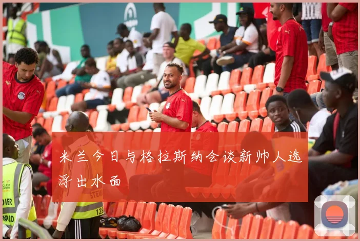 米兰今日与格拉斯纳会谈新帅人选浮出水面
