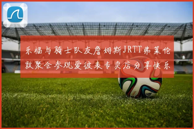 乐福与骑士队友詹姆斯JRTT弗莱伦敦聚会参观爱彼表专卖店分享快乐时光