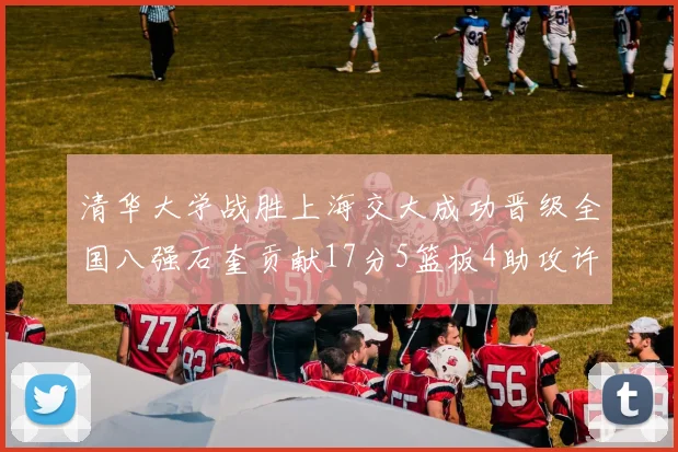 清华大学战胜上海交大成功晋级全国八强石奎贡献17分5篮板4助攻许熙桐斩获16分7篮板