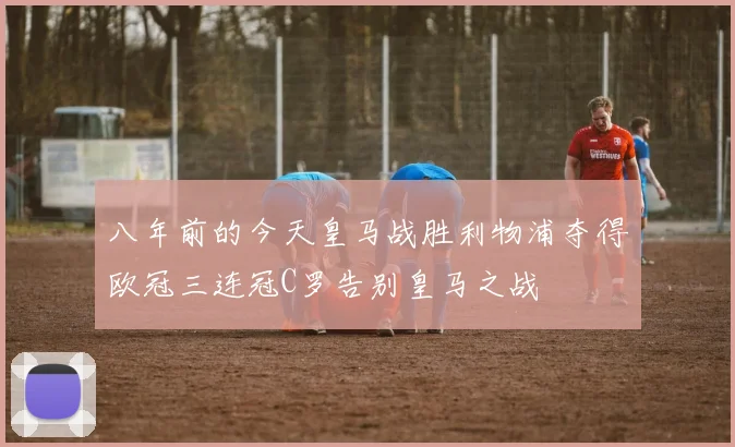 八年前的今天皇马战胜利物浦夺得欧冠三连冠C罗告别皇马之战