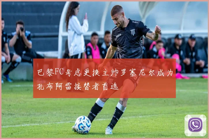 巴黎FC考虑更换主帅罗塞尼尔成为孔布阿雷接替者首选