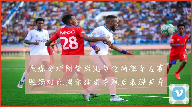 美媒分析阿努诺比与伦纳德季后赛胜场对比揭示猛龙夺冠后表现差异