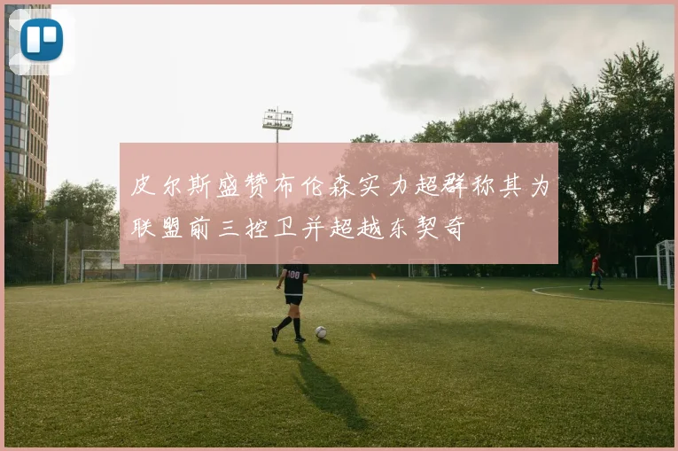 皮尔斯盛赞布伦森实力超群称其为联盟前三控卫并超越东契奇