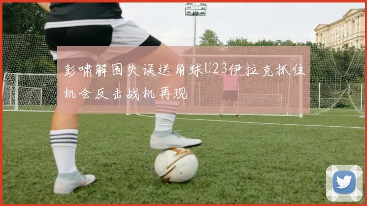 彭啸解围失误送角球U23伊拉克抓住机会反击战机再现