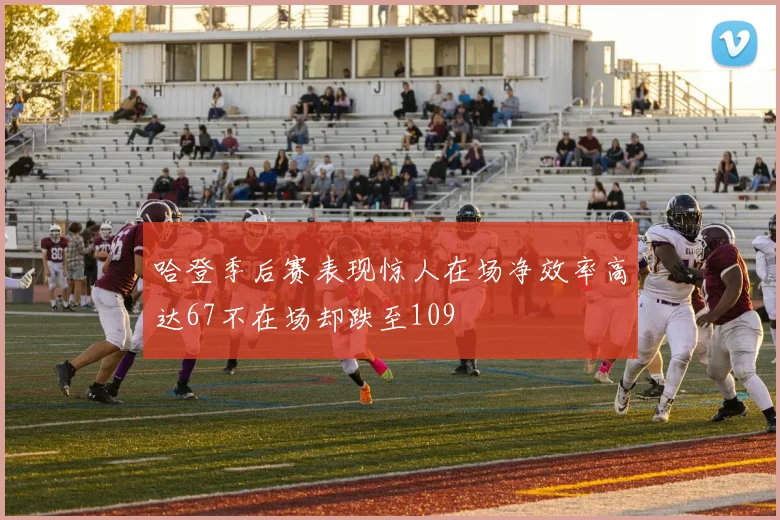 哈登季后赛表现惊人在场净效率高达67不在场却跌至109