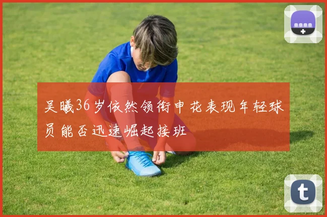 吴曦36岁依然领衔申花表现年轻球员能否迅速崛起接班