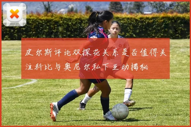 皮尔斯评论双探花关系是否值得关注科比与奥尼尔私下互动揭秘