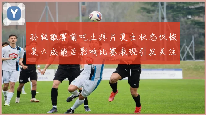 孙铭徽赛前吃止疼片复出状态仅恢复六成能否影响比赛表现引发关注
