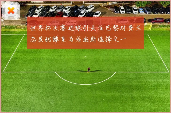 世界杯决赛进球引关注巴黎对费兰态度犹豫皇马或成新选择之一