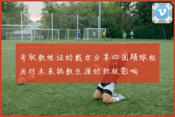 考取教练证的戴尔分享四国踢球经历对未来执教生涯的积极影响