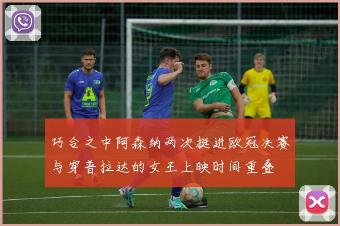 巧合之中阿森纳两次挺进欧冠决赛与穿普拉达的女王上映时间重叠