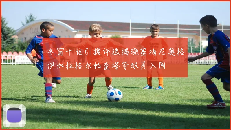 冬窗十佳引援评选揭晓塞梅尼奥格伊加拉格尔帕奎塔等球员入围