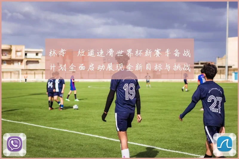 林孝埈短道速滑世界杯新赛季备战计划全面启动展现全新目标与挑战