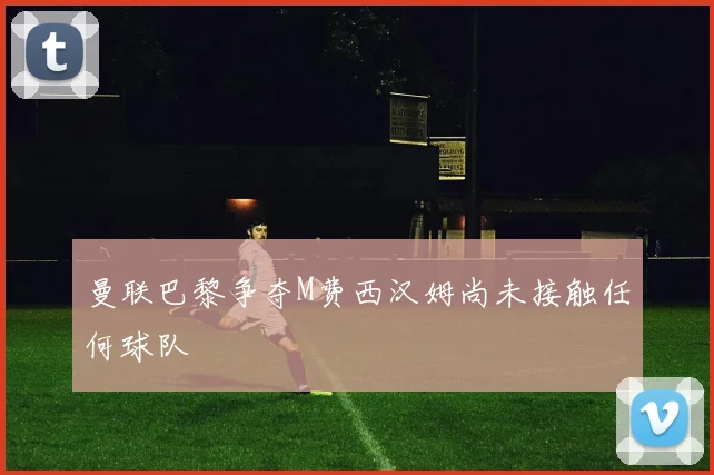 曼联巴黎争夺M费西汉姆尚未接触任何球队
