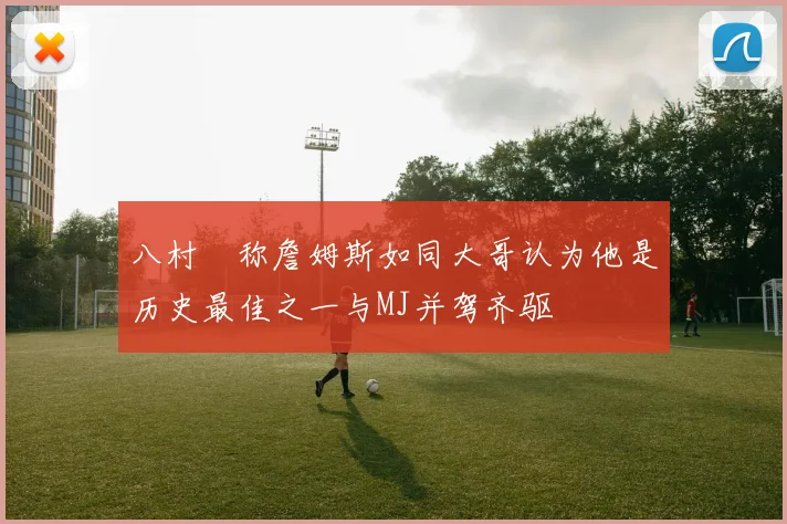 八村塁称詹姆斯如同大哥认为他是历史最佳之一与MJ并驾齐驱