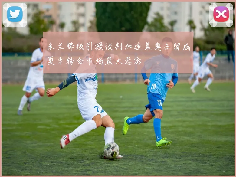 米兰锋线引援谈判加速莱奥去留成夏季转会市场最大悬念