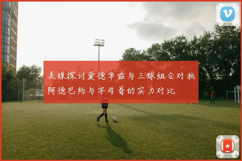 美媒探讨爱德华兹与三球组合对抗阿德巴约与字母哥的实力对比