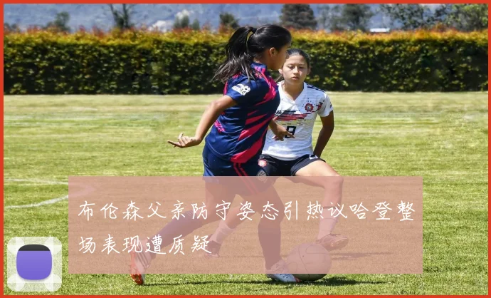 布伦森父亲防守姿态引热议哈登整场表现遭质疑