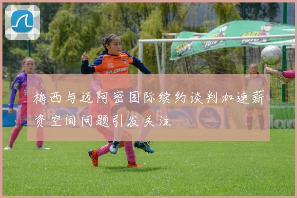梅西与迈阿密国际续约谈判加速薪资空间问题引发关注